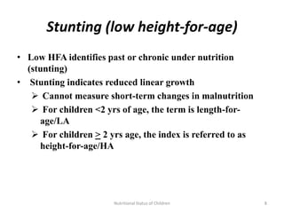 Stunting (low height-for-age)
• Low HFA identifies past or chronic under nutrition
  (stunting)
• Stunting indicates reduced linear growth
    Cannot measure short-term changes in malnutrition
    For children <2 yrs of age, the term is length-for-
     age/LA
    For children > 2 yrs age, the index is referred to as
     height-for-age/HA




                       Nutritional Status of Children        8
 
