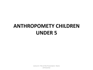 ANTHROPOMETY CHILDREN
       UNDER 5




      Lecture X: Title of the Presentation -Name
                      of Presenter
 