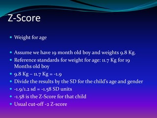 Z-Score
 Weight for age


 Assume we have 19 month old boy and weights 9.8 Kg.
 Reference standards for weight for age: 11.7 Kg for 19
    Months old boy
   9.8 Kg – 11.7 Kg = -1.9
   Divide the results by the SD for the child’s age and gender
   -1.9/1.2 sd = -1.58 SD units
   -1.58 is the Z-Score for that child
   Usual cut-off -2 Z-score
 