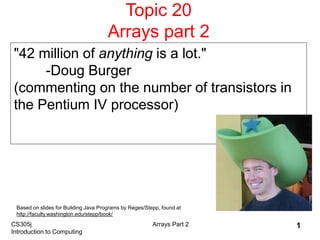 CS305j
Introduction to Computing
Arrays Part 2 1
Topic 20
Arrays part 2
"42 million of anything is a lot."
-Doug Burger
(commenting on the number of transistors in
the Pentium IV processor)
Based on slides for Building Java Programs by Reges/Stepp, found at
http://faculty.washington.edu/stepp/book/
 