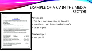 EXAMPLE OF A CV IN THE MEDIA
SECTOR
Advantages:
• The CV is more accessible as its online
• Its easier to read than a hand written CV
• Easier to print
Disadvantages:
• Not specific