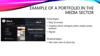 EXAMPLE OF A PORTFOLIO IN THE
MEDIA SECTOR
Advantages:
• Easy to access
• Creative which intrigues other media sector
workers
• Digital
Disadvantages:
• Not clear who its done by.