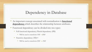 Dependency in Database
• An important concept associated with normalization is functional
dependency which describes the relationship between attributes.
• Functional dependency can be divided into two types:
• Full functional dependency/Partial dependency (PD)
• Will be used to transform 1NF 2NF
• Transitive dependency (TD) •
• Will be used to transform 2NF 3NF
 