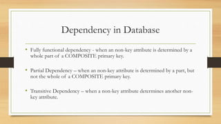 Dependency in Database
• Fully functional dependency - when an non-key attribute is determined by a
whole part of a COMPOSITE primary key.
• Partial Dependency – when an non-key attribute is determined by a part, but
not the whole of a COMPOSITE primary key.
• Transitive Dependency – when a non-key attribute determines another non-
key attribute.
 