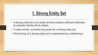 1. Strong Entity Set
• A strong entity set is an entity set that contains sufficient attributes
to uniquely identify all its entities.
• In other words, a primary key exists for a strong entity set.
• Primary key of a strong entity set is represented by underlining it.
 