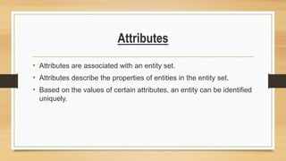 Attributes
• Attributes are associated with an entity set.
• Attributes describe the properties of entities in the entity set.
• Based on the values of certain attributes, an entity can be identified
uniquely.
 