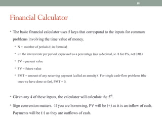 • The basic financial calculator uses 5 keys that correspond to the inputs for common
problems involving the time value of money.
• N = number of periods (t in formula)
• i = the interest rate per period, expressed as a percentage (not a decimal, ie. 8 for 8%, not 0.08)
• PV = present value
• FV = future value
• PMT = amount of any recurring payment (called an annuity). For single cash-flow problems (the
ones we have done so far), PMT = 0.
• Given any 4 of these inputs, the calculator will calculate the 5th.
• Sign convention matters. If you are borrowing, PV will be (+) as it is an inflow of cash.
Payments will be (-) as they are outflows of cash.
Financial Calculator
18
 