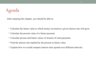 Agenda
After studying this chapter, you should be able to:
• Calculate the future value to which money invested at a given interest rate will grow.
• Calculate the present value of a future payment
• Calculate present and future values of streams of cash payments.
• Find the interest rate implied by the present or future value.
• Explain how we would compare interest rates quoted over different intervals.
1
 