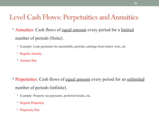 • Annuities: Cash flows of equal amount every period for a limited
number of periods (finite).
• Example: Loan payments for automobile, periodic earnings from lottery wins, etc.
• Regular Annuity
• Annuity Due
• Perpetuities: Cash flows of equal amount every period for an unlimited
number of periods (infinite).
• Example: Property tax payments, preferred stocks, etc.
• Regular Perpetuity
• Perpetuity Due
Level Cash Flows:Perpetuities andAnnuities
26
 