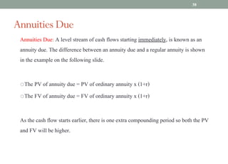 Annuities Due: A level stream of cash flows starting immediately, is known as an
annuity due. The difference between an annuity due and a regular annuity is shown
in the example on the following slide.
oThe PV of annuity due = PV of ordinary annuity x (1+r)
oThe FV of annuity due = FV of ordinary annuity x (1+r)
As the cash flow starts earlier, there is one extra compounding period so both the PV
and FV will be higher.
Annuities Due
38
 