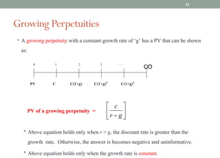 • A growing perpetuity with a constant growth rate of ‘g’ has a PV that can be shown
as:
• Above equation holds only when r > g, the discount rate is greater than the
growth rate. Otherwise, the answer is becomes negative and uninformative.
• Above equation holds only when the growth rate is constant.
0 1 3
2 …….
∞
C(1+g)3
C(1+g)2
C(1+g)
C
PV
PV of a growing perpetuity =
Growing Perpetuities
ú
û
ù
ê
ë
é
- g
r
c
41
 