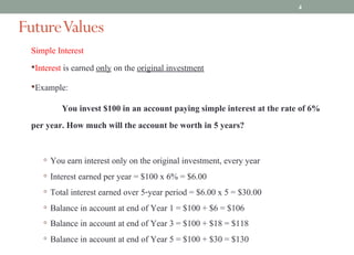 Simple Interest
•Interest is earned only on the original investment
•Example:
You invest $100 in an account paying simple interest at the rate of 6%
per year. How much will the account be worth in 5 years?
◦ You earn interest only on the original investment, every year
◦ Interest earned per year = $100 x 6% = $6.00
◦ Total interest earned over 5-year period = $6.00 x 5 = $30.00
◦ Balance in account at end of Year 1 = $100 + $6 = $106
◦ Balance in account at end of Year 3 = $100 + $18 = $118
◦ Balance in account at end of Year 5 = $100 + $30 = $130
FutureValues
4
 