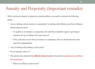 Annuity and Perpetuity (important remarks)
• While solving an annuity or perpetuity related problems, you need to consider the following
points:
• Are we dealing with an annuity or a perpetuity? or dealing with different cash flows falling at
distinct points in time?
• To qualify as an annuity or a perpetuity, the cash flows should be equal or growing at
constant rate (g) or falling at the same interval
• If the cash flows do not form an annuity or a perpetuity, then we should discount each
cash flow independently
• Are we dealing with ordinary or due series?
• For an annuity, what is t?
• The interest rate should be the effective interest rate for the period separating two cash flows
(two payments)
• What is an effective interest rate?
39
 