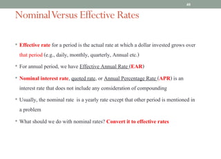 NominalVersus Effective Rates
• Effective rate for a period is the actual rate at which a dollar invested grows over
that period (e.g., daily, monthly, quarterly, Annual etc.)
• For annual period, we have Effective Annual Rate (EAR)
• Nominal interest rate, quoted rate, or Annual Percentage Rate (APR) is an
interest rate that does not include any consideration of compounding
• Usually, the nominal rate is a yearly rate except that other period is mentioned in
a problem
• What should we do with nominal rates? Convert it to effective rates
40
 
