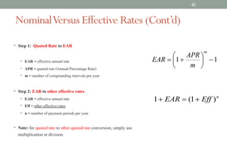 NominalVersus Effective Rates (Cont’d)
• Step 1: Quoted Rate to EAR
• EAR = effective annual rate
• APR = quoted rate (Annual Percentage Rate)
• m = number of compounding intervals per year
• Step 2: EAR to other effective rates
• EAR = effective annual rate
• Eff = other effective rates
• n = number of payment periods per year
• Note: for quoted rate to other quoted rate conversion, simply use
multiplication or division.
42
1
1 -
÷
ø
ö
ç
è
æ
+
=
m
m
APR
EAR
n
Eff
EAR )
1
(
1 +
=
+
 