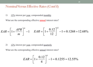 NominalVersus Effective Rates (Cont’d)
1) 12% interest per year, compounded monthly
What are the corresponding effective annual interest rates?
2) 12% interest per year, compounded quarterly
What are the corresponding effective annual interest rates?
43
1
1 -
ú
û
ù
ê
ë
é
+
=
m
m
APR
EAR %
68
.
12
1268
.
0
1
12
12
.
0
1
12
=
=
-
ú
û
ù
ê
ë
é
+
=
EAR
%
55
.
12
1255
.
0
1
4
12
.
0
1
4
=
=
-
ú
û
ù
ê
ë
é
+
=
EAR
 
