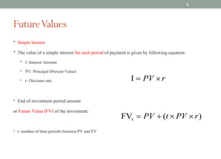 FutureValues
• Simple Interest
• The value of a simple interest for each period of payment is given by following equation
• I: Interest Amount
• PV: Principal (Present Value)
• r: Discount rate
• End of investment period amount
or Future Value (FV) of the investment:
• t: number of time periods between PV and FV
4
)
(
FVt r
PV
t
PV ´
´
+
=
r
PV ´
=
I
 