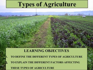 Types of Agriculture
LEARNING OBJECTIVES
1. TO DEFINE THE DIFFERENT TYPES OF AGRICULTURE
2. TO EXPLAIN THE DIFFERENT FACTORS AFFECTING
THESE TYPES OF AGRICULTURE
2.
 
