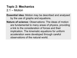 Essential idea: Motion may be described and analysed
by the use of graphs and equations.
Nature of science: Observations: The ideas of motion
are fundamental to many areas of physics, providing
a link to the consideration of forces and their
implication. The kinematic equations for uniform
acceleration were developed through careful
observations of the natural world.
Topic 2: Mechanics
2.1 – Motion
 