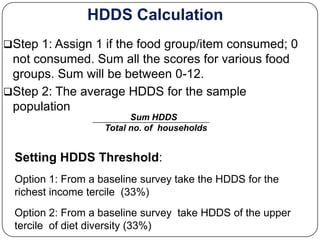 HDDS Calculation
Step 1: Assign 1 if the food group/item consumed; 0
 not consumed. Sum all the scores for various food
 groups. Sum will be between 0-12.
Step 2: The average HDDS for the sample
 population
                         Sum HDDS
                   Total no. of households


 Setting HDDS Threshold:
 Option 1: From a baseline survey take the HDDS for the
 richest income tercile (33%)
 Option 2: From a baseline survey take HDDS of the upper
 tercile of diet diversity (33%)
 