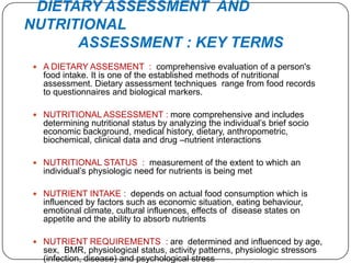 DIETARY ASSESSMENT AND
NUTRITIONAL
      ASSESSMENT : KEY TERMS
 A DIETARY ASSESMENT : comprehensive evaluation of a person's
  food intake. It is one of the established methods of nutritional
  assessment. Dietary assessment techniques range from food records
  to questionnaires and biological markers.

 NUTRITIONAL ASSESSMENT : more comprehensive and includes
  determining nutritional status by analyzing the individual’s brief socio
  economic background, medical history, dietary, anthropometric,
  biochemical, clinical data and drug –nutrient interactions

 NUTRITIONAL STATUS : measurement of the extent to which an
  individual’s physiologic need for nutrients is being met

 NUTRIENT INTAKE : depends on actual food consumption which is
  influenced by factors such as economic situation, eating behaviour,
  emotional climate, cultural influences, effects of disease states on
  appetite and the ability to absorb nutrients

 NUTRIENT REQUIREMENTS : are determined and influenced by age,
  sex, BMR, physiological status, activity patterns, physiologic stressors
  (infection, disease) and psychological stress
 