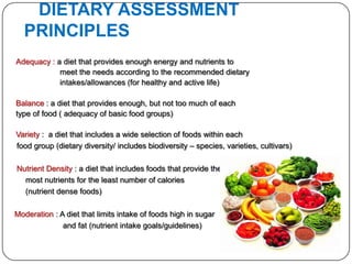 DIETARY ASSESSMENT
  PRINCIPLES
Adequacy : a diet that provides enough energy and nutrients to
            meet the needs according to the recommended dietary
            intakes/allowances (for healthy and active life)

Balance : a diet that provides enough, but not too much of each
type of food ( adequacy of basic food groups)

Variety : a diet that includes a wide selection of foods within each
food group (dietary diversity/ includes biodiversity – species, varieties, cultivars)

Nutrient Density : a diet that includes foods that provide the
  most nutrients for the least number of calories
  (nutrient dense foods)

Moderation : A diet that limits intake of foods high in sugar
              and fat (nutrient intake goals/guidelines)
 