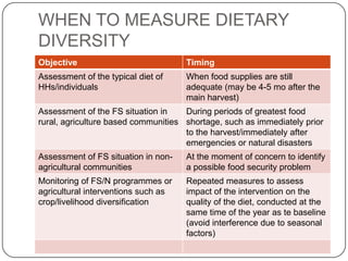 WHEN TO MEASURE DIETARY
DIVERSITY
Objective                            Timing
Assessment of the typical diet of    When food supplies are still
HHs/individuals                      adequate (may be 4-5 mo after the
                                     main harvest)
Assessment of the FS situation in    During periods of greatest food
rural, agriculture based communities shortage, such as immediately prior
                                     to the harvest/immediately after
                                     emergencies or natural disasters
Assessment of FS situation in non-   At the moment of concern to identify
agricultural communities             a possible food security problem
Monitoring of FS/N programmes or     Repeated measures to assess
agricultural interventions such as   impact of the intervention on the
crop/livelihood diversification      quality of the diet, conducted at the
                                     same time of the year as te baseline
                                     (avoid interference due to seasonal
                                     factors)
 