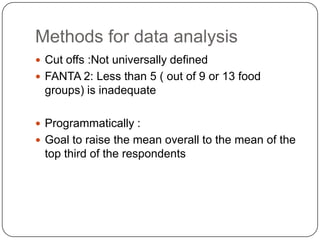 Methods for data analysis
 Cut offs :Not universally defined
 FANTA 2: Less than 5 ( out of 9 or 13 food
 groups) is inadequate

 Programmatically :
 Goal to raise the mean overall to the mean of the
 top third of the respondents
 