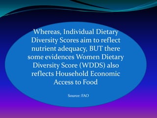 Whereas, Individual Dietary
 Diversity Scores aim to reflect
 nutrient adequacy, BUT there
some evidences Women Dietary
  Diversity Score (WDDS) also
 reflects Household Economic
         Access to Food
             Source: FAO
 