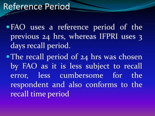 Reference Period

 FAO uses a reference period of the
  previous 24 hrs, whereas IFPRI uses 3
  days recall period.
 The recall period of 24 hrs was chosen
  by FAO as it is less subject to recall
  error, less cumbersome for the
  respondent and also conforms to the
  recall time period
 