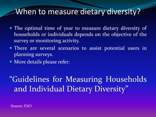 When to measure dietary diversity?
 The optimal time of year to measure dietary diversity of
  households or individuals depends on the objective of the
  survey or monitoring activity.
 There are several scenarios to assist potential users in
  planning surveys.
 More details please refer:


“Guidelines for Measuring Households
 and Individual Dietary Diversity”
Source: FAO
 