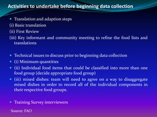 Activities to undertake before beginning data collection

 Translation and adaption steps
(i) Basic translation
(ii) First Review
(iii) Key informant and community meeting to refine the food lists and
    translations

 Technical issues to discuss prior to beginning data collection
 (i) Minimum quantities
 (ii) Individual food items that could be classified into more than one
  food group (decide appropriate food group)
 (iii) mixed dishes: team will need to agree on a way to disaggregate
  mixed dishes in order to record all of the individual components in
  their respective food groups.

 Training Survey interviewers

 Source: FAO
 