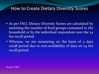 How to Create Dietary Diversity Scores

 As per FAO, Dietary Diversity Scores are calculated by
  summing the number of food groups consumed in the
  household or by the individual respondent over the 24
  hrs recall period.
 Whereas, we are measuring on the basis of 3 days
  recall period due to non-availability of data on 24 hrs
  recall period.



Source: FAO
 