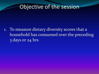 Objective of the session


1. To measure dietary diversity scores that a
   household has consumed over the preceding
   3 days or 24 hrs
 