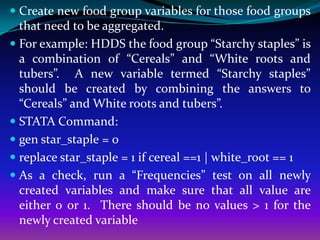  Create new food group variables for those food groups
  that need to be aggregated.
 For example: HDDS the food group “Starchy staples” is
  a combination of “Cereals” and “White roots and
  tubers”. A new variable termed “Starchy staples”
  should be created by combining the answers to
  “Cereals” and White roots and tubers”.
 STATA Command:
 gen star_staple = 0
 replace star_staple = 1 if cereal ==1 | white_root == 1
 As a check, run a “Frequencies” test on all newly
  created variables and make sure that all value are
  either 0 or 1. There should be no values > 1 for the
  newly created variable
 