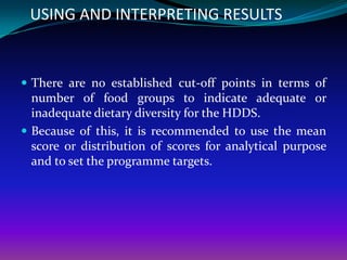 USING AND INTERPRETING RESULTS


 There are no established cut-off points in terms of
  number of food groups to indicate adequate or
  inadequate dietary diversity for the HDDS.
 Because of this, it is recommended to use the mean
  score or distribution of scores for analytical purpose
  and to set the programme targets.
 