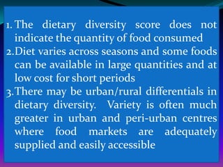 1. The dietary diversity score does not
   indicate the quantity of food consumed
2.Diet varies across seasons and some foods
   can be available in large quantities and at
   low cost for short periods
3.There may be urban/rural differentials in
   dietary diversity. Variety is often much
   greater in urban and peri-urban centres
   where food markets are adequately
   supplied and easily accessible
 
