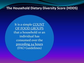 The Household Dietary Diversity Score (HDDS)



     It is a simple COUNT
      OF FOOD GROUPS
    that a household or an
          individual has
      consumed over the
      preceding 24 hours
       (FAO Guidelines)
 