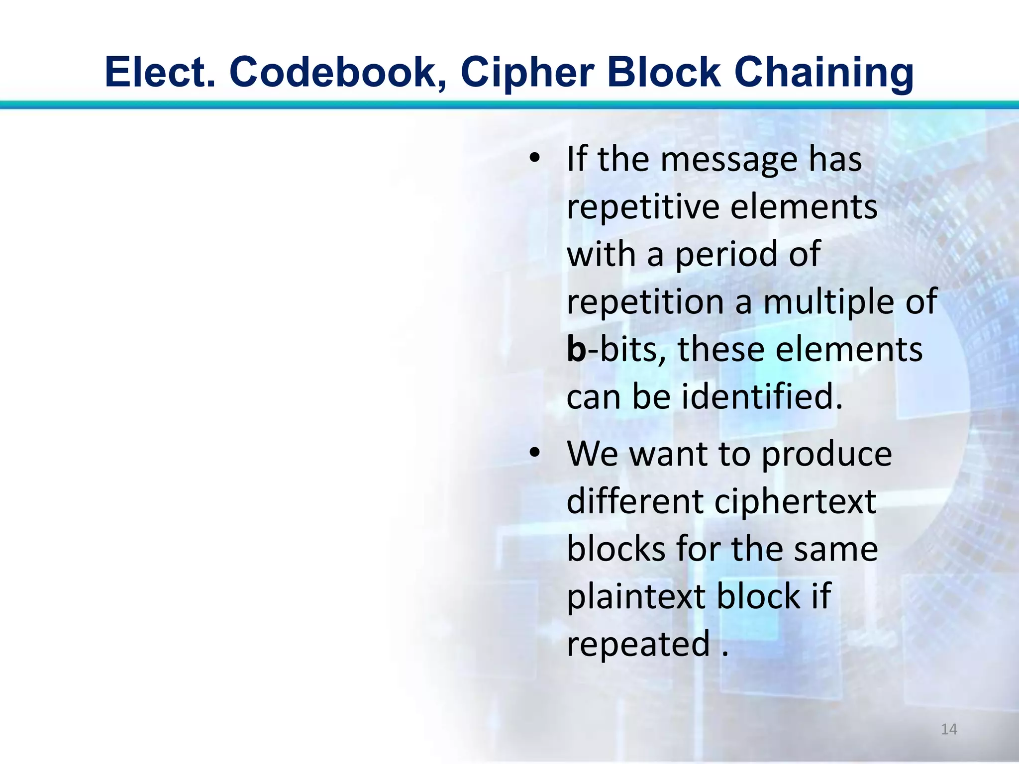 • If the message has
repetitive elements
with a period of
repetition a multiple of
b-bits, these elements
can be identified.
• We want to produce
different ciphertext
blocks for the same
plaintext block if
repeated .
Elect. Codebook, Cipher Block Chaining
14
 