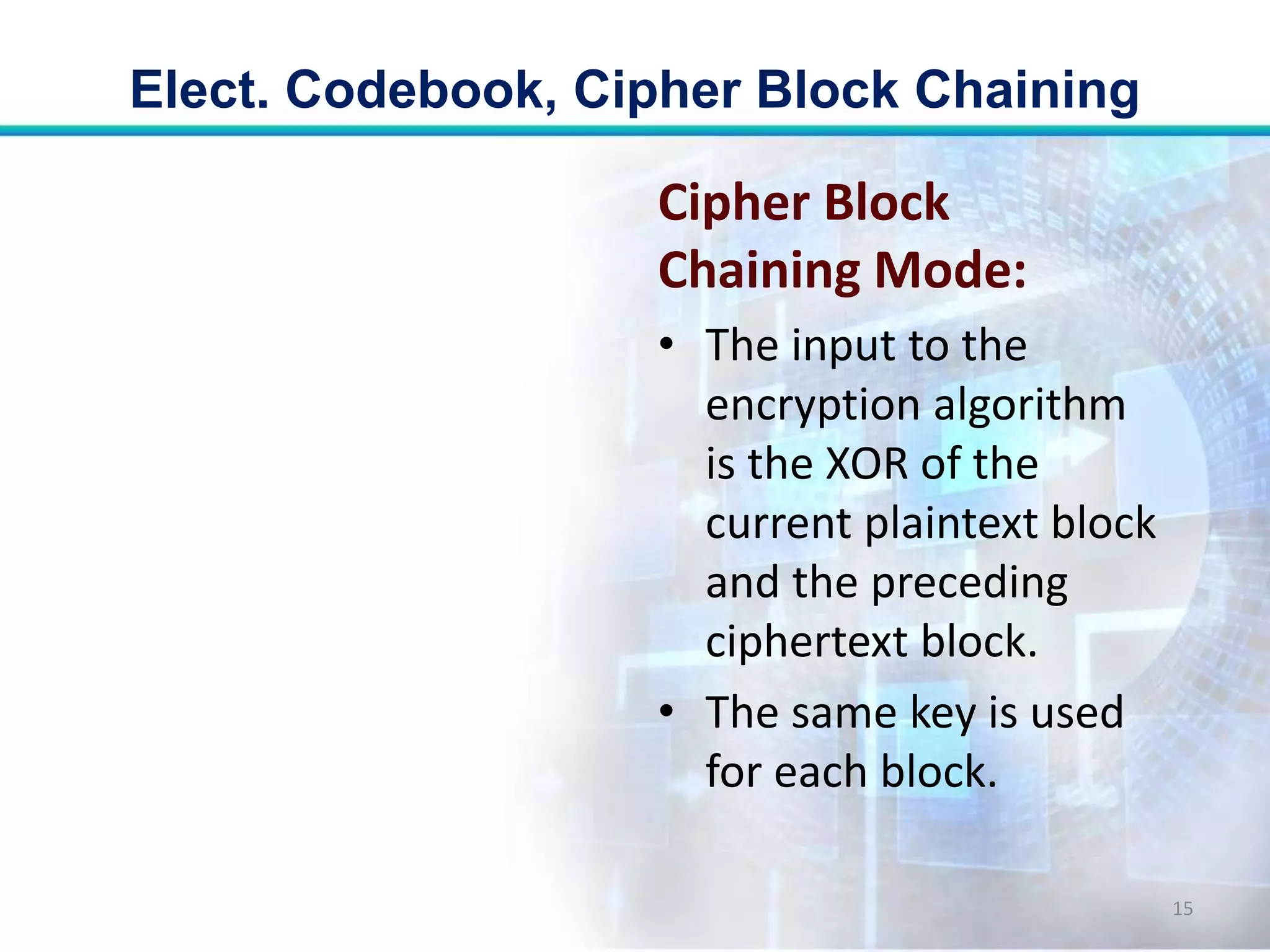 Cipher Block
Chaining Mode:
• The input to the
encryption algorithm
is the XOR of the
current plaintext block
and the preceding
ciphertext block.
• The same key is used
for each block.
Elect. Codebook, Cipher Block Chaining
15
 
