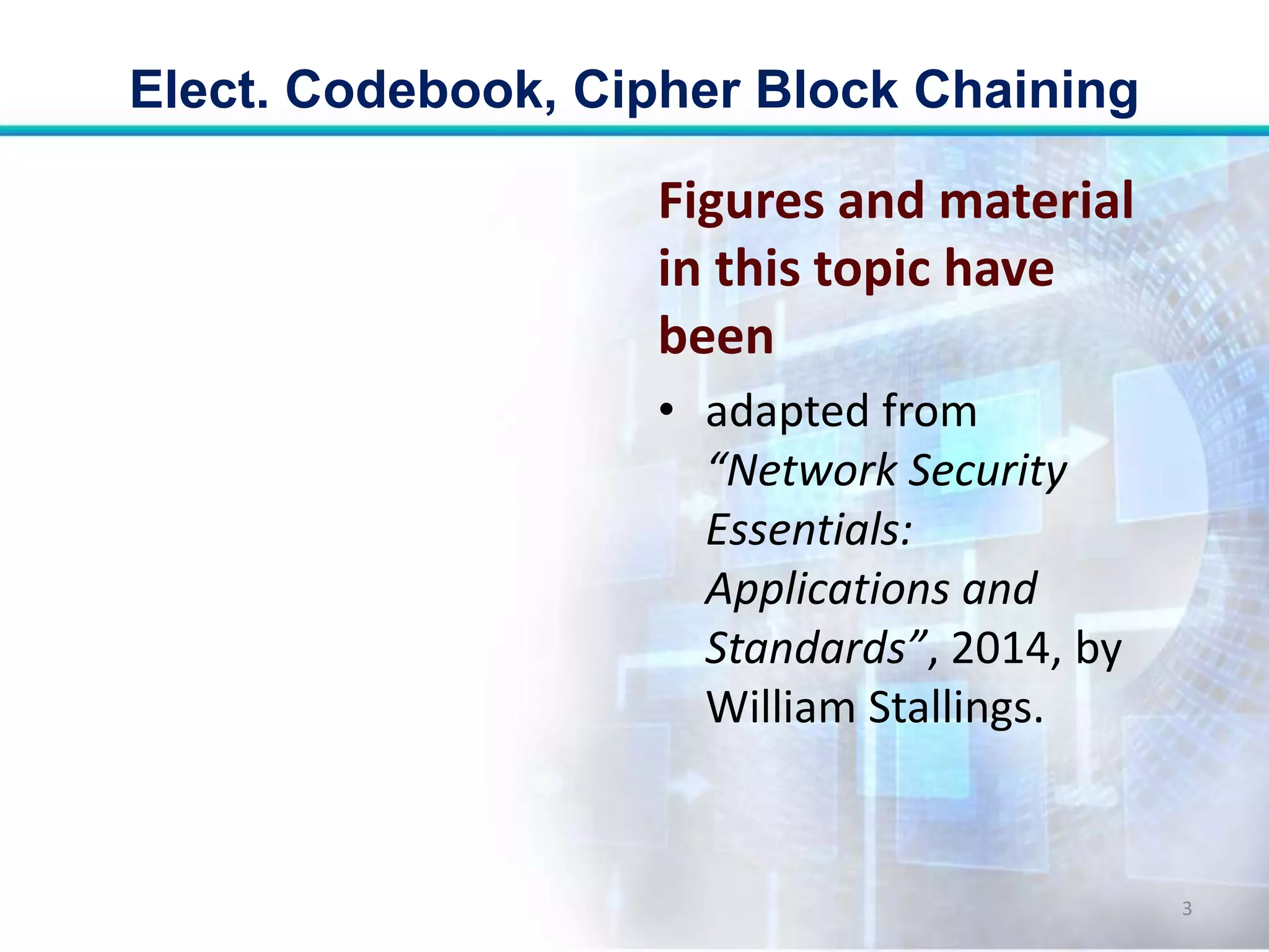 Figures and material
in this topic have
been
• adapted from
“Network Security
Essentials:
Applications and
Standards”, 2014, by
William Stallings.
Elect. Codebook, Cipher Block Chaining
3
 