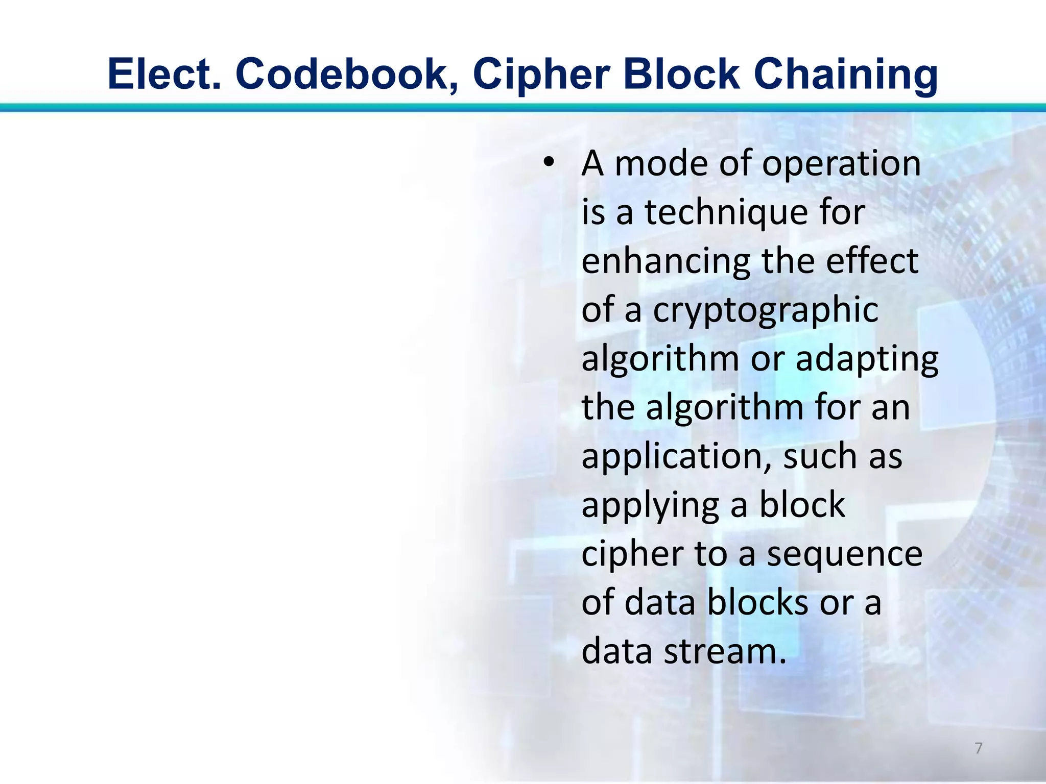 • A mode of operation
is a technique for
enhancing the effect
of a cryptographic
algorithm or adapting
the algorithm for an
application, such as
applying a block
cipher to a sequence
of data blocks or a
data stream.
Elect. Codebook, Cipher Block Chaining
7
 