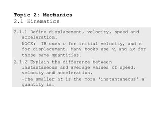 Topic 2: Mechanics
2.1 Kinematics
2.1.1 Define displacement, velocity, speed and
   acceleration.
   NOTE: IB uses u for initial velocity, and s
   for displacement. Many books use vo and ∆x for
   those same quantities.
2.1.2 Explain the difference between
   instantaneous and average values of speed,
   velocity and acceleration.
   -The smaller ∆t is the more ‘instantaneous’ a
   quantity is.
 