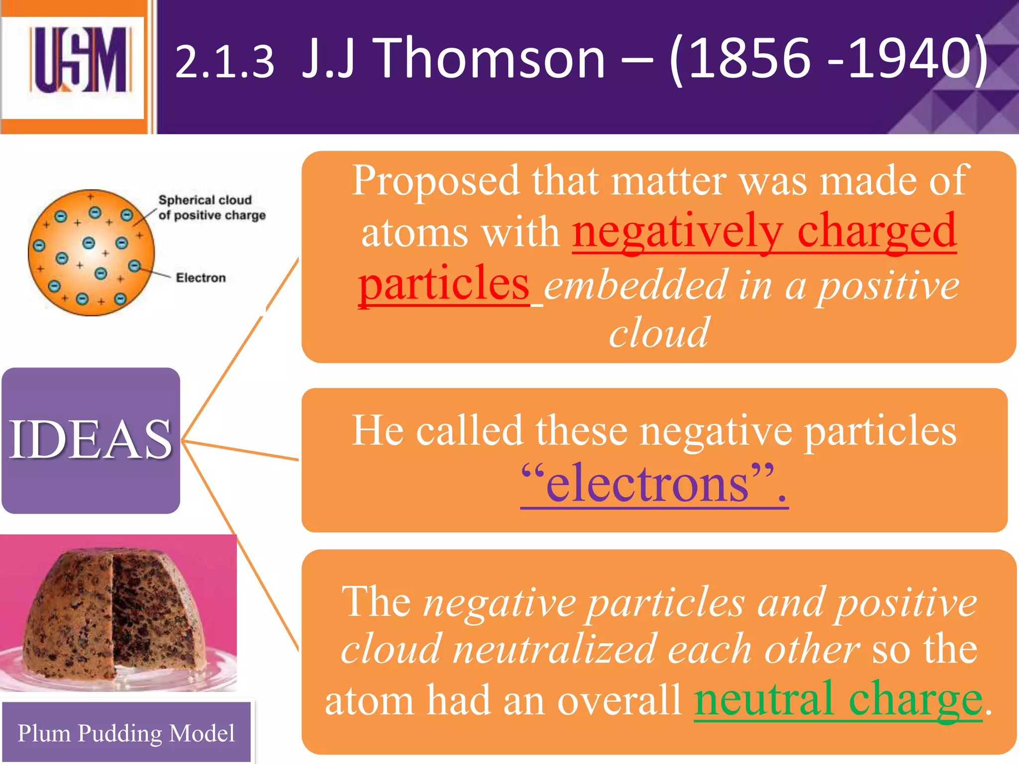 IDEAS
Proposed that matter was made of
atoms with negatively charged
particles embedded in a positive
cloud
He called these negative particles
“electrons”.
The negative particles and positive
cloud neutralized each other so the
atom had an overall neutral charge.
2.1.3 J.J Thomson – (1856 -1940)
Plum Pudding Model
 