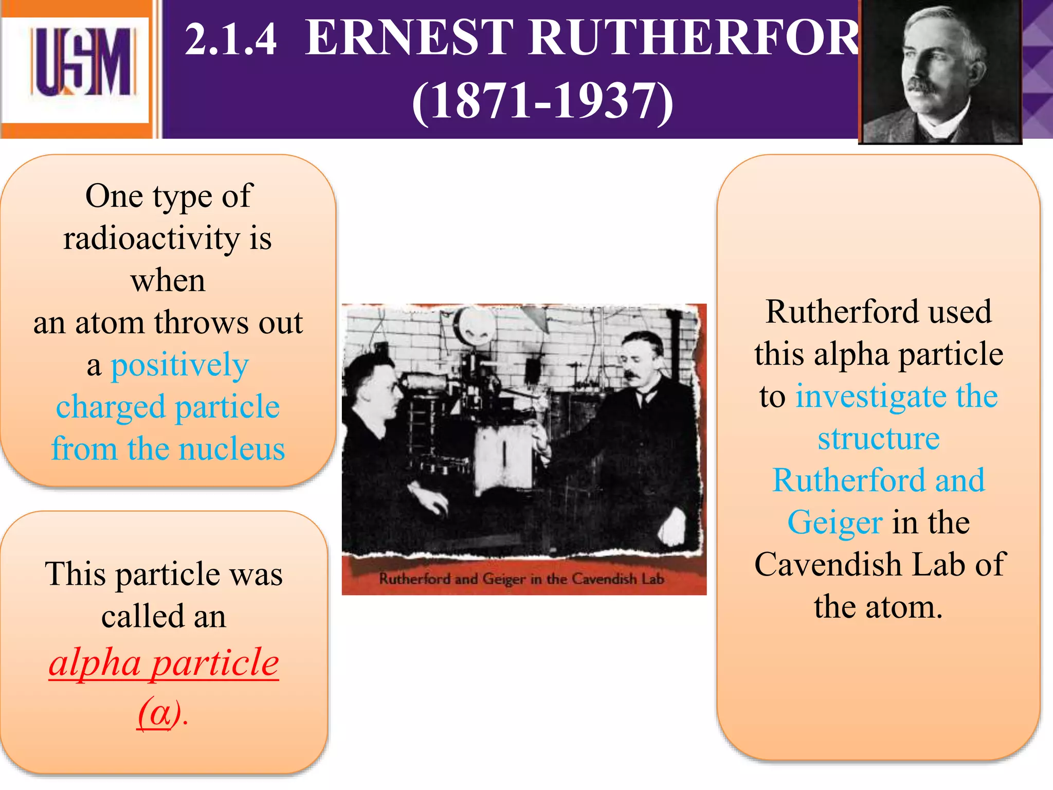 2.1.4 ERNEST RUTHERFORD
(1871-1937)
Rutherford used
this alpha particle
to investigate the
structure
Rutherford and
Geiger in the
Cavendish Lab of
the atom.
This particle was
called an
alpha particle
(α).
One type of
radioactivity is
when
an atom throws out
a positively
charged particle
from the nucleus
 