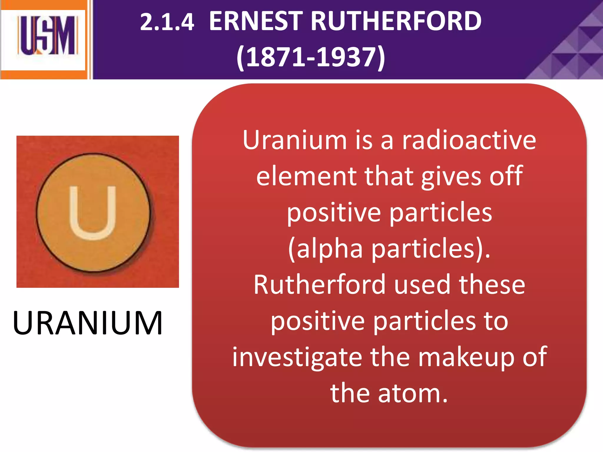 Uranium is a radioactive
element that gives off
positive particles
(alpha particles).
Rutherford used these
positive particles to
investigate the makeup of
the atom.
URANIUM
2.1.4 ERNEST RUTHERFORD
(1871-1937)
 