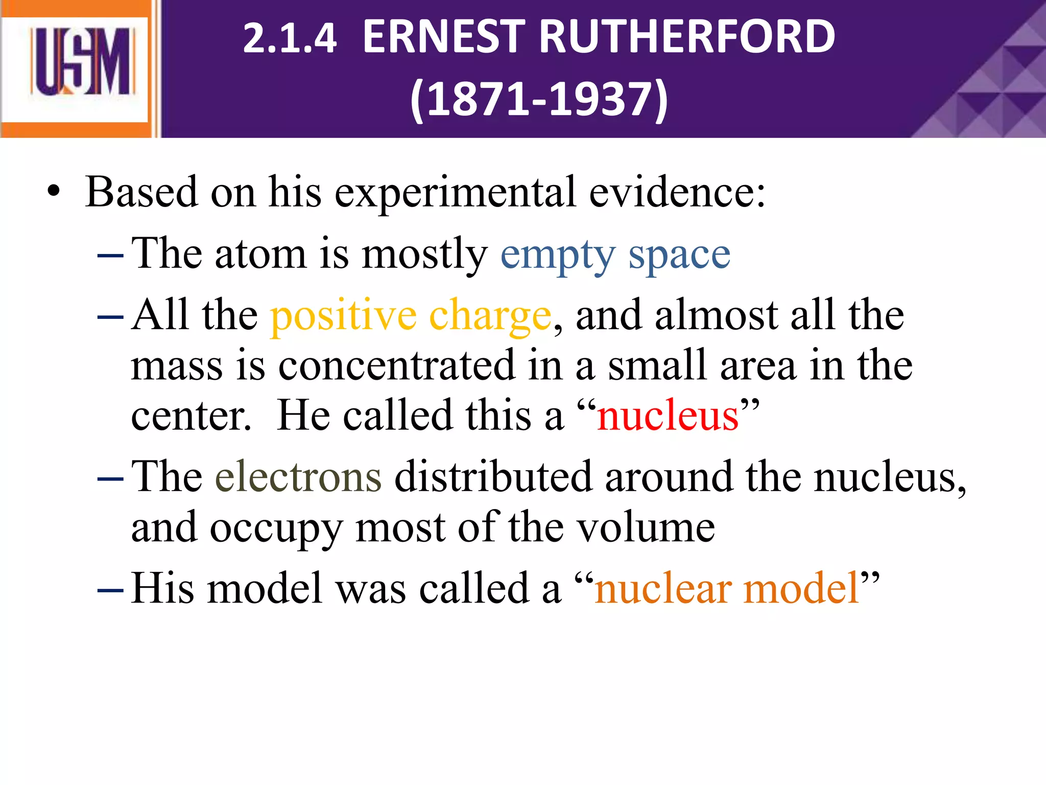 • Based on his experimental evidence:
–The atom is mostly empty space
–All the positive charge, and almost all the
mass is concentrated in a small area in the
center. He called this a “nucleus”
–The electrons distributed around the nucleus,
and occupy most of the volume
–His model was called a “nuclear model”
2.1.4 ERNEST RUTHERFORD
(1871-1937)
 