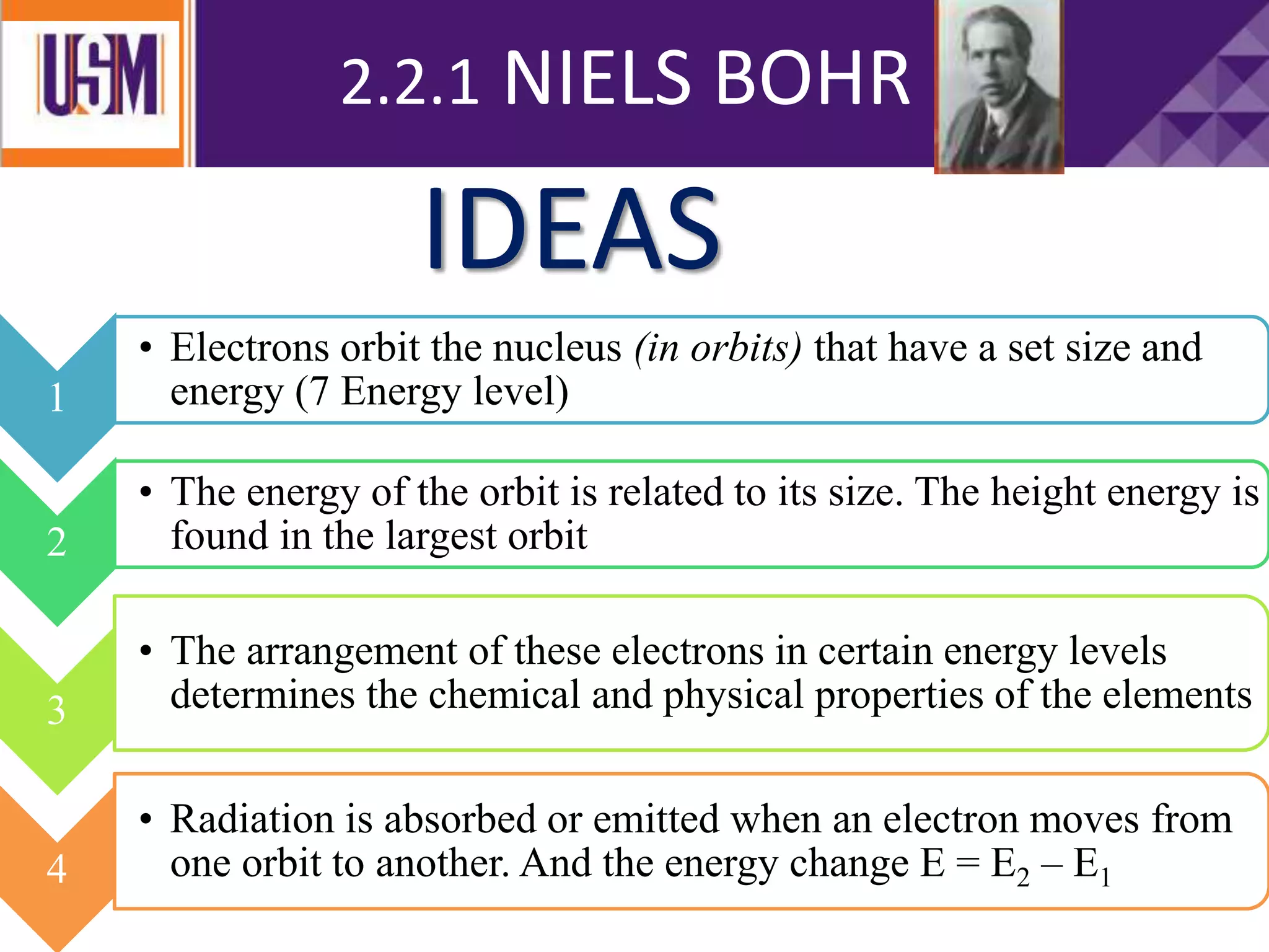 2.2.1 NIELS BOHR
1
• Electrons orbit the nucleus (in orbits) that have a set size and
energy (7 Energy level)
2
• The energy of the orbit is related to its size. The height energy is
found in the largest orbit
3
• The arrangement of these electrons in certain energy levels
determines the chemical and physical properties of the elements
4
• Radiation is absorbed or emitted when an electron moves from
one orbit to another. And the energy change E = E2 – E1
IDEAS
 