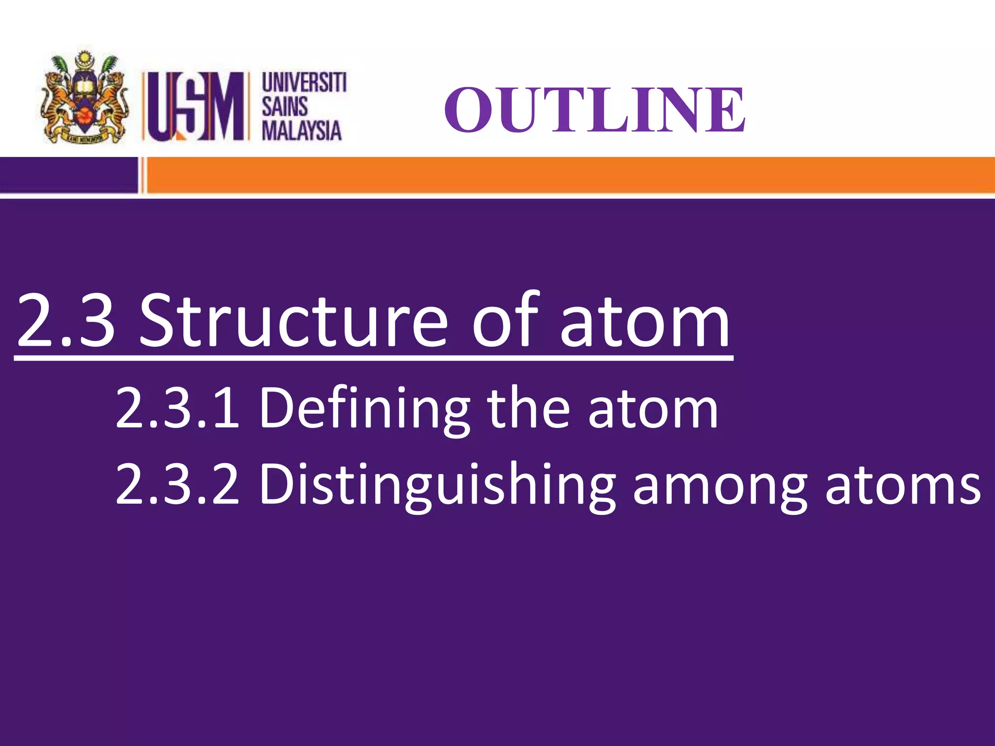 2.1 Early models of atom
2.1.1 Democritus
2.1.2 John dalton
2.1.3 J.J.Thompson
2.1.4 Ernest Rutherford
OUTLINE
2.3 Structure of atom
2.3.1 Defining the atom
2.3.2 Distinguishing among atoms
 