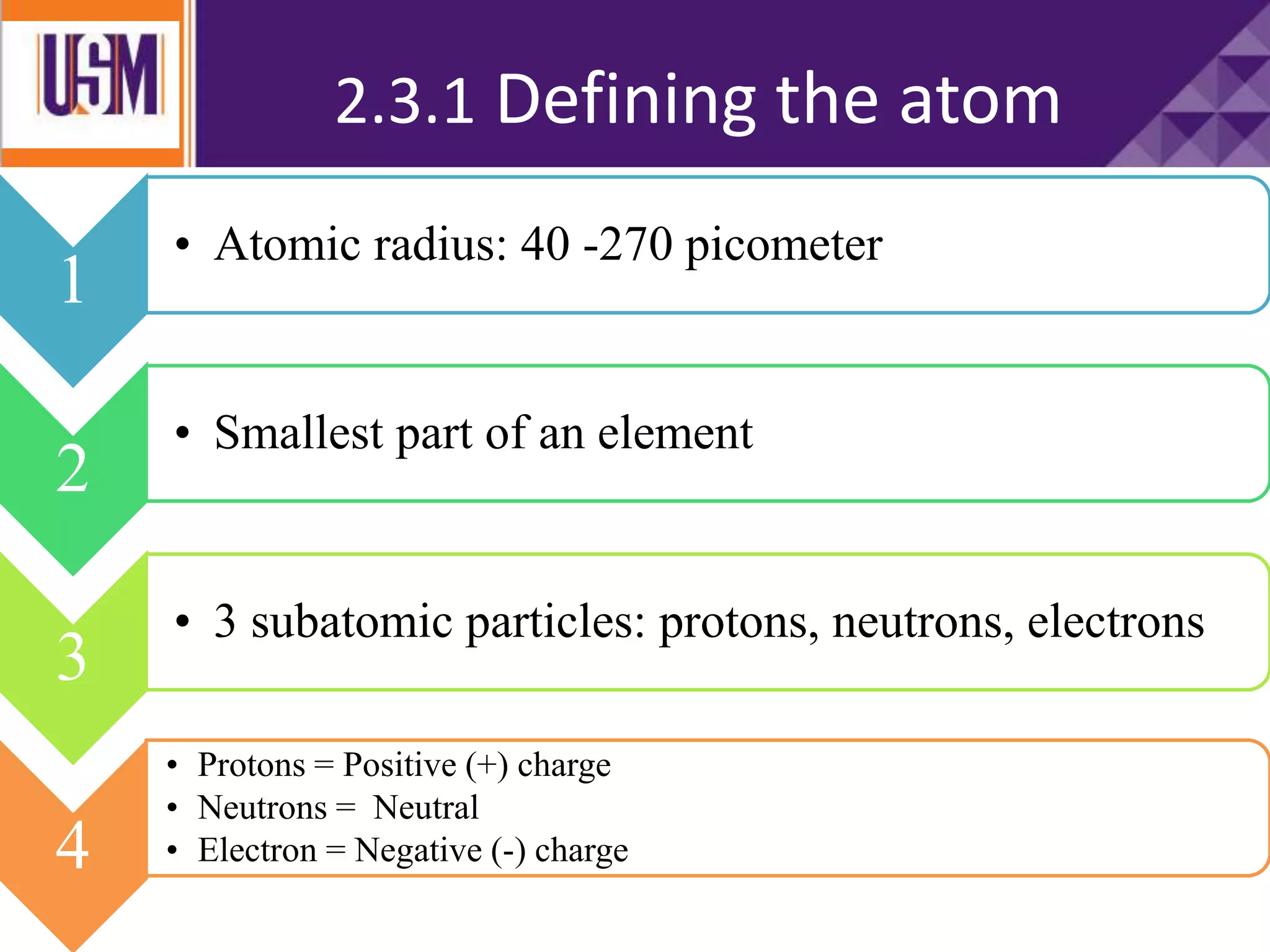 2.3.1 Defining the atom
Neutrons have no lectrical
charge
1
• Atomic radius: 40 -270 picometer
2
• Smallest part of an element
3
• 3 subatomic particles: protons, neutrons, electrons
4
• Protons = Positive (+) charge
• Neutrons = Neutral
• Electron = Negative (-) charge
 